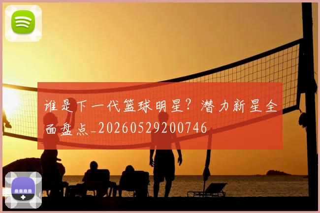 谁是下一代篮球明星?潜力新星全面盘点_20260529200746
