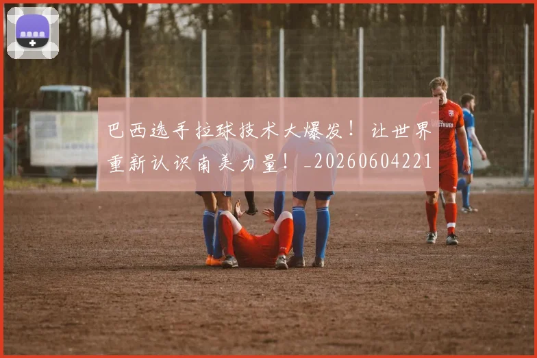 巴西选手拉球技术大爆发！让世界重新认识南美力量！_20260604221454