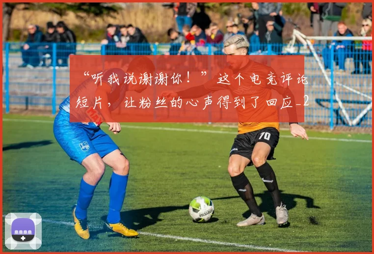 “听我说谢谢你!”这个电竞评论短片,让粉丝的心声得到了回应_20260530143940