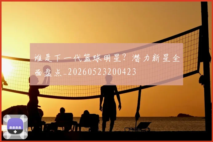 谁是下一代篮球明星?潜力新星全面盘点_20260523200423