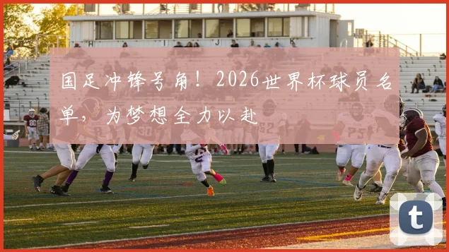 国足冲锋号角!2026世界杯球员名单,为梦想全力以赴