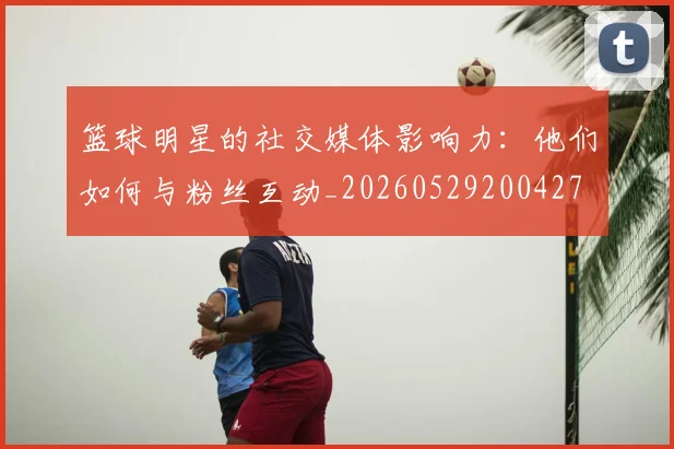 篮球明星的社交媒体影响力:他们如何与粉丝互动_20260529200427