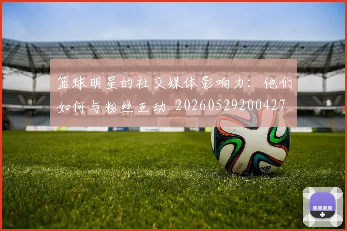 篮球明星的社交媒体影响力:他们如何与粉丝互动_20260529200427