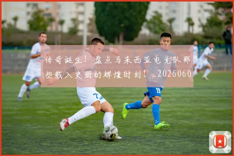传奇诞生!盘点马来西亚电竞队那些载入史册的辉煌时刻!_20260601173434_20260704165643