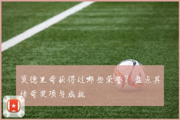 莫德里奇获得过哪些荣誉?盘点其传奇奖项与成就