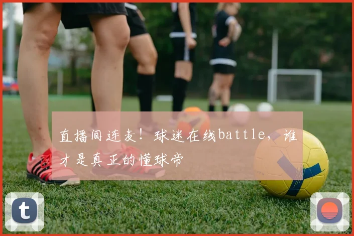 直播间连麦!球迷在线battle,谁才是真正的懂球帝