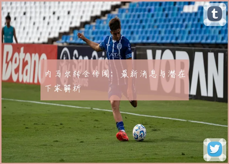 内马尔转会传闻：最新消息与潜在下家解析