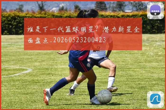 谁是下一代篮球明星?潜力新星全面盘点_20260523200423