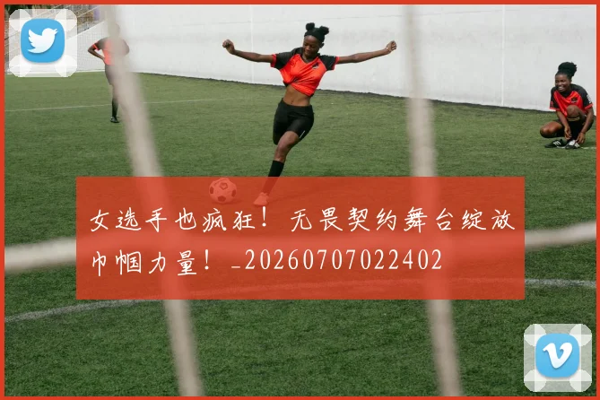 女选手也疯狂!无畏契约舞台绽放巾帼力量!_20260707022402