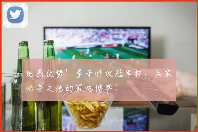 地图优势!量子特攻冠军杯,兵家必争之地的策略博弈!