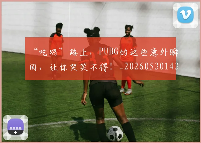 “吃鸡”路上,PUBG的这些意外瞬间,让你哭笑不得!_20260530143940