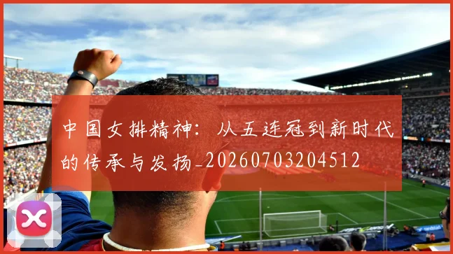 中国女排精神：从五连冠到新时代的传承与发扬_20260703204512