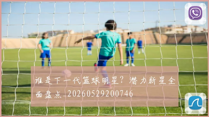 谁是下一代篮球明星?潜力新星全面盘点_20260529200746
