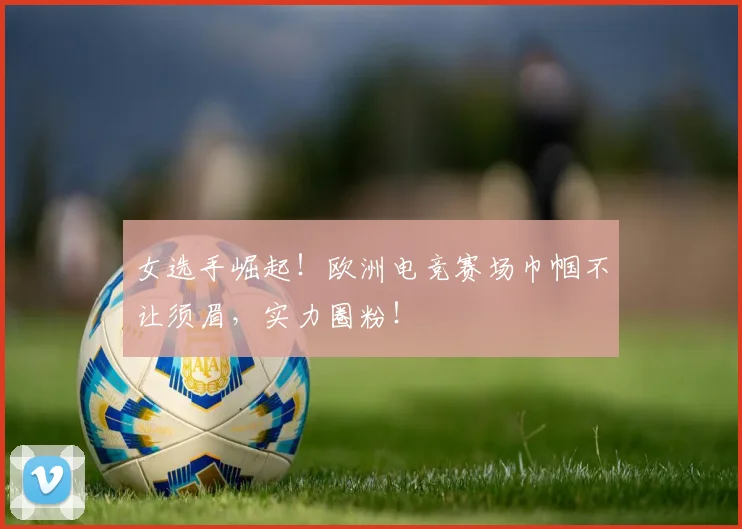 女选手崛起!欧洲电竞赛场巾帼不让须眉,实力圈粉!