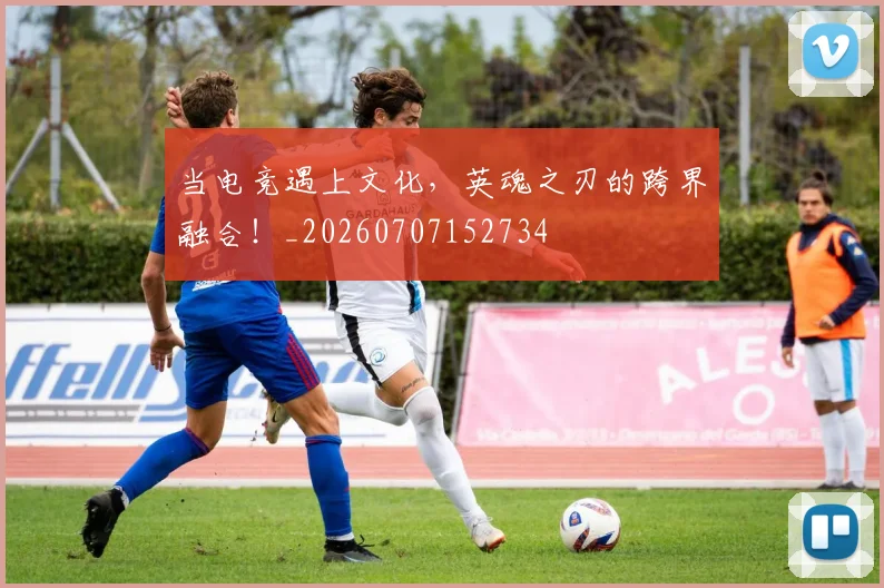 当电竞遇上文化，英魂之刃的跨界融合！_20260707152734